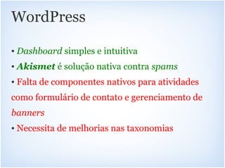 WordPress

• Dashboard simples e intuitiva
• Akismet é solução nativa contra spams
• Falta de componentes nativos para atividades
como formulário de contato e gerenciamento de
banners
• Necessita de melhorias nas taxonomias
 