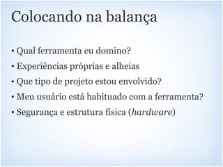 Colocando na balança

• Qual ferramenta eu domino?
• Experiências próprias e alheias
• Que tipo de projeto estou envolvido?
• Meu usuário está habituado com a ferramenta?
• Segurança e estrutura física (hardware)
 