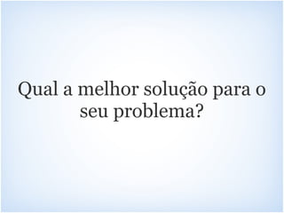 Qual a melhor solução para o
       seu problema?
 