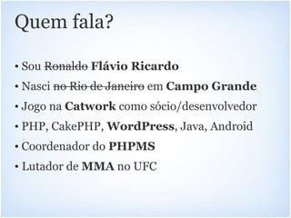 Quem fala?

• Sou Ronaldo Flávio Ricardo
• Nasci no Rio de Janeiro em Campo Grande
• Jogo na Catwork como sócio/desenvolvedor
• PHP, CakePHP, WordPress, Java, Android
• Coordenador do PHPMS
• Lutador de MMA no UFC
 