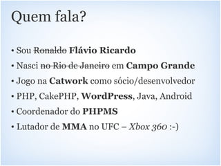 Quem fala?

• Sou Ronaldo Flávio Ricardo
• Nasci no Rio de Janeiro em Campo Grande
• Jogo na Catwork como sócio/desenvolvedor
• PHP, CakePHP, WordPress, Java, Android
• Coordenador do PHPMS
• Lutador de MMA no UFC – Xbox 360 :-)
 
