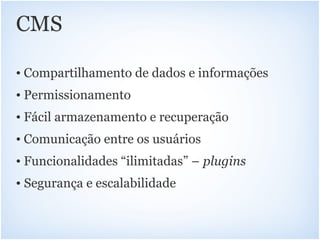 CMS

• Compartilhamento de dados e informações
• Permissionamento
• Fácil armazenamento e recuperação
• Comunicação entre os usuários
• Funcionalidades “ilimitadas” – plugins
• Segurança e escalabilidade
 