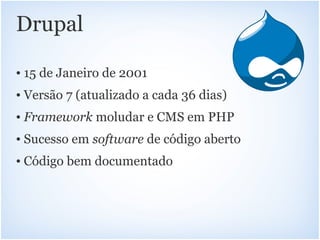 Drupal

• 15 de Janeiro de 2001
• Versão 7 (atualizado a cada 36 dias)
• Framework moludar e CMS em PHP
• Sucesso em software de código aberto
• Código bem documentado
 