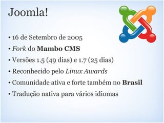 Joomla!

• 16 de Setembro de 2005
• Fork do Mambo CMS
• Versões 1.5 (49 dias) e 1.7 (25 dias)
• Reconhecido pelo Linux Awards
• Comunidade ativa e forte também no Brasil
• Tradução nativa para vários idiomas
 