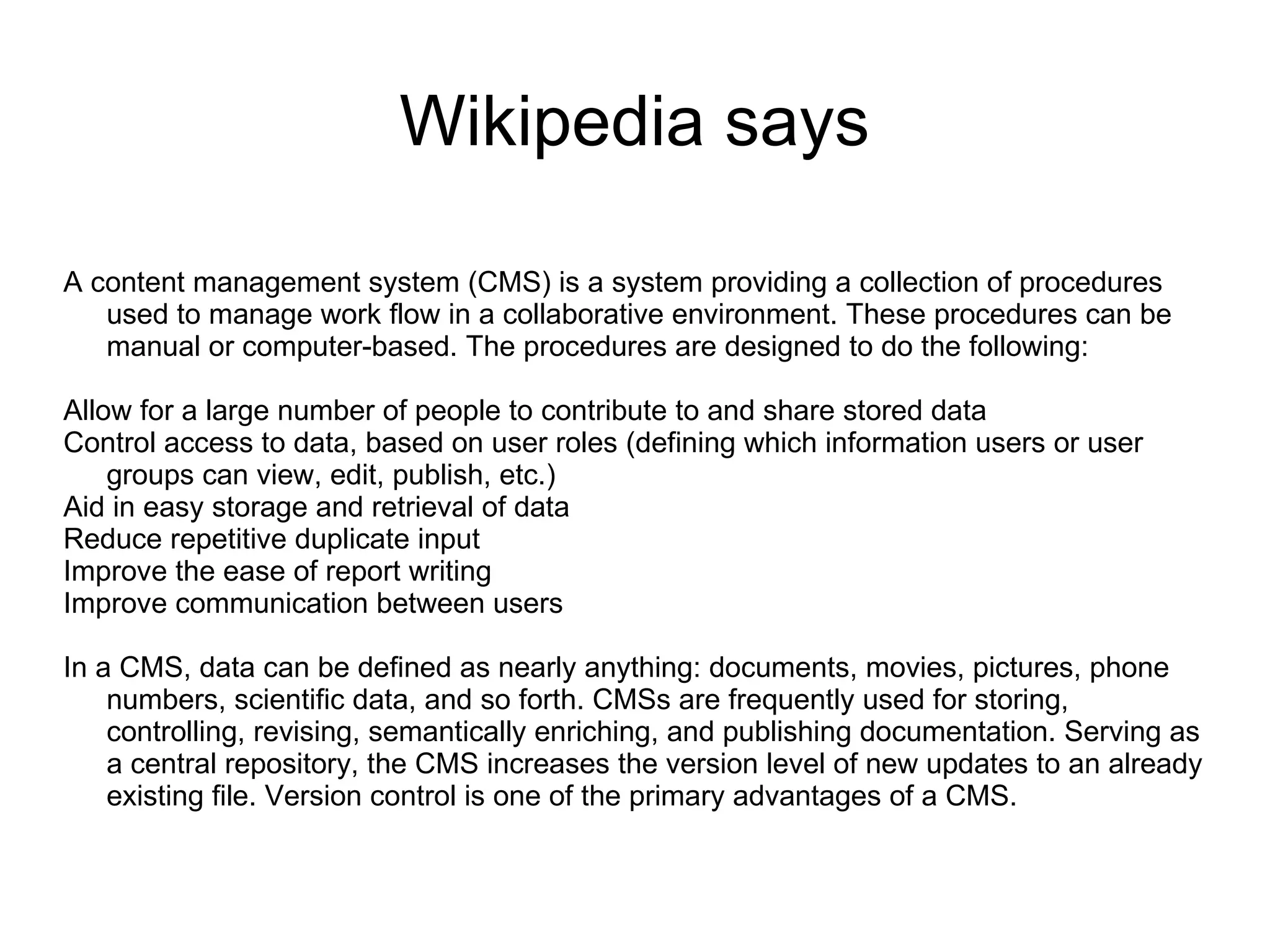 Wikipedia says A content management system (CMS) is a system providing a collection of procedures used to manage work flow in a collaborative environment. These procedures can be manual or computer-based. The procedures are designed to do the following: Allow for a large number of people to contribute to and share stored data Control access to data, based on user roles (defining which information users or user groups can view, edit, publish, etc.) Aid in easy storage and retrieval of data Reduce repetitive duplicate input Improve the ease of report writing Improve communication between users In a CMS, data can be defined as nearly anything: documents, movies, pictures, phone numbers, scientific data, and so forth. CMSs are frequently used for storing, controlling, revising, semantically enriching, and publishing documentation. Serving as a central repository, the CMS increases the version level of new updates to an already existing file. Version control is one of the primary advantages of a CMS. 