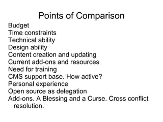 Points of Comparison Budget Time constraints Technical ability Design ability Content creation and updating Current add-ons and resources Need for training CMS support base. How active? Personal experience Open source as delegation Add-ons. A Blessing and a Curse. Cross conflict resolution. 