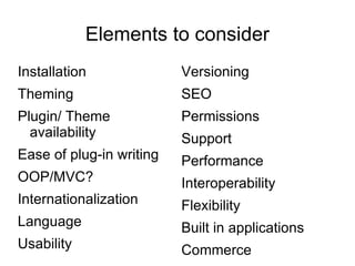 Elements to consider Installation Theming Plugin/ Theme availability Ease of plug-in writing OOP/MVC? Internationalization Language Usability Versioning SEO Permissions Support Performance Interoperability Flexibility Built in applications Commerce 