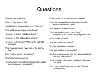 Questions Why are visitors visiting? What do they want to do? How big is the site and what kind of site is it? What will they want to do in the future? How easy is this to install and theme? How easy is it to add and edit content? How easy is it maintain? What is the upgrade process? What features does it have “out of the box” or free? Does hosting support the system? What's the learning curve? How often are free addons maintained? Legacy and backwards compatibility? Does it conform to users mental models? How much support is there on the main site, forums and related sites? How long has it been around? What are the long term costs, if any? How easy is it to make new plugins/addons? Is it a stable system? How secure is the system?  Do they follow best practices? How well will the system scale? Are there many people who can develop/extend/maintain this system? Is the project – client/user, developer, designer oriented? Can I hand this off to someone else? Ethical considerations. 