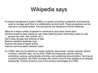 Wikipedia says A content management system (CMS) is a system providing a collection of procedures used to manage work flow in a collaborative environment. These procedures can be manual or computer-based. The procedures are designed to do the following: Allow for a large number of people to contribute to and share stored data Control access to data, based on user roles (defining which information users or user groups can view, edit, publish, etc.) Aid in easy storage and retrieval of data Reduce repetitive duplicate input Improve the ease of report writing Improve communication between users In a CMS, data can be defined as nearly anything: documents, movies, pictures, phone numbers, scientific data, and so forth. CMSs are frequently used for storing, controlling, revising, semantically enriching, and publishing documentation. Serving as a central repository, the CMS increases the version level of new updates to an already existing file. Version control is one of the primary advantages of a CMS. 