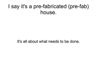 I say it's a pre-fabricated (pre-fab) house. It's all about what needs to be done. 