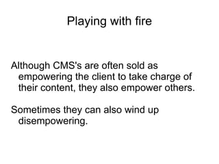 Playing with fire Although CMS's are often sold as empowering the client to take charge of their content, they also empower others. Sometimes they can also wind up disempowering. 