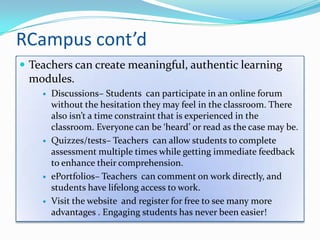 RCampus cont’dTeachers can create meaningful, authentic learning modules.Discussions– Students  can participate in an online forum without the hesitation they may feel in the classroom. There also isn’t a time constraint that is experienced in the classroom. Everyone can be ‘heard’ or read as the case may be.Quizzes/tests– Teachers  can allow students to complete assessment multiple times while getting immediate feedback to enhance their comprehension.ePortfolios– Teachers  can comment on work directly, and students have lifelong access to work. Visit the website  and register for free to see many more advantages . Engaging students has never been easier!