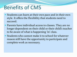 Benefits of CMSStudents can learn at their own pace and in their own style. It offers the flexibility that students need to succeed. Parents have individual access to classes. They are no longer dependent on their child or their child’s teacher to be aware of what is happening ‘in’ class.Students who cannot make it to school for whatever reason still have the opportunity to participate and complete work as necessary.