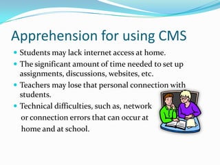 Apprehension for using CMSStudents may lack internet access at home.The significant amount of time needed to set up assignments, discussions, websites, etc. Teachers may lose that personal connection with students.Technical difficulties, such as, network     or connection errors that can occur at    home and at school.