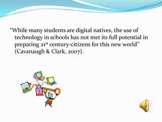 “While many students are digital natives, the use of technology in schools has not met its full potential in preparing 21st century-citizens for this new world” (Cavanaugh & Clark, 2007).