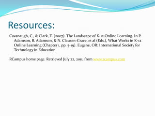 Resources:Cavanaugh, C., & Clark, T. (2007). The Landscape of K-12 Online Learning. In P. Adamson, B. Adamson, & N. Clausen-Grace, et al (Eds.), What Works in K-12 Online Learning (Chapter 1, pp. 5-19). Eugene, OR: International Society for Technology in Education.RCampus home page. Retrieved July 22, 2011, from www.rcampus.com