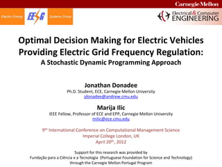 Optimal Decision Making for Electric Vehicles
Providing Electric Grid Frequency Regulation:
       A Stochastic Dynamic Programming Approach


                                Jonathan Donadee
                      Ph.D. Student, ECE, Carnegie Mellon University
                               jdonadee@andrew.cmu.edu

                                      Marija Ilic
            IEEE Fellow, Professor of ECE and EPP, Carnegie Mellon University
                                   milic@ece.cmu.edu

        9th International Conference on Computational Management Science
                             Imperial College London, UK
                                   April 20th, 2012

                           Support for this research was provided by
  Fundação para a Ciência e a Tecnologia (Portuguese Foundation for Science and Technology)
                        through the Carnegie Mellon Portugal Program
 