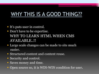 WHY THIS IS A GOOD THING??
 It’s puts user in control.
 Don’t have to be expertise.
WHY TO LEARN HTML WHEN CMS
AVAILABLE..!!
 Large scale changes can be made to site much
easier.
 Structured content and content reuse.
 Security and control.
 Saves money and time.
 Open source so, it is WIN-WIN condition for user.
 