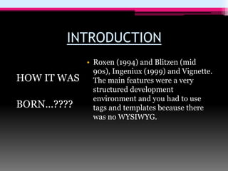 INTRODUCTION
HOW IT WAS
BORN…????
• Roxen (1994) and Blitzen (mid
90s), Ingeniux (1999) and Vignette.
The main features were a very
structured development
environment and you had to use
tags and templates because there
was no WYSIWYG.
 