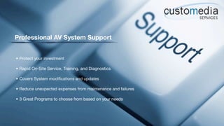 Professional AV System Support


• Protect your investment

• Rapid On-Site Service, Training, and Diagnostics

• Covers System modiﬁcations and updates

• Reduce unexpected expenses from maintenance and failures

• 3 Great Programs to choose from based on your needs
 