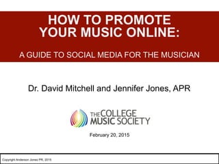 Dr. David Mitchell and Jennifer Jones, APR
HOW TO PROMOTE
YOUR MUSIC ONLINE:
A GUIDE TO SOCIAL MEDIA FOR THE MUSICIAN
February 20, 2015
Copyright Anderson Jones PR, 2015
 