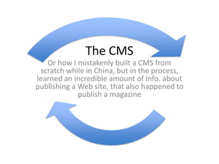 The CMS
   Or how I mistakenly built a CMS from
 scratch while in China, but in the process,
learned an incredible amount of info. about
publishing a Web site, that also happened to
             publish a magazine
 