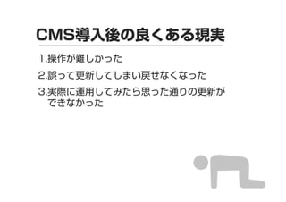 CMS導入後の良くある現実
1.操作が難しかった
2.誤って更新してしまい戻せなくなった
3.実際に運用してみたら思った通りの更新が
できなかった

 