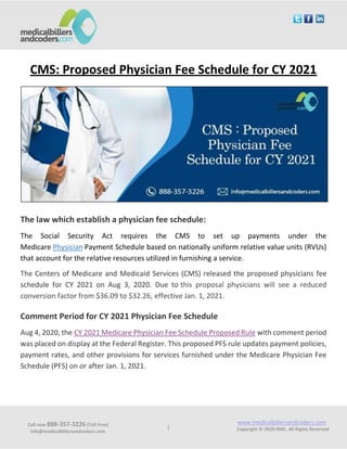 Call now 888-357-3226 (Toll Free)
info@medicalbillersandcoders.com
www.medicalbillersandcoders.com
Copyright ©-2020 MBC. All Rights Reserved1
CMS: Proposed Physician Fee Schedule for CY 2021
The law which establish a physician fee schedule:
The Social Security Act requires the CMS to set up payments under the
Medicare Physician Payment Schedule based on nationally uniform relative value units (RVUs)
that account for the relative resources utilized in furnishing a service.
The Centers of Medicare and Medicaid Services (CMS) released the proposed physicians fee
schedule for CY 2021 on Aug 3, 2020. Due to this proposal physicians will see a reduced
conversion factor from $36.09 to $32.26, effective Jan. 1, 2021.
Comment Period for CY 2021 Physician Fee Schedule
Aug 4, 2020, the CY 2021 Medicare Physician Fee Schedule Proposed Rule with comment period
was placed on display at the Federal Register. This proposed PFS rule updates payment policies,
payment rates, and other provisions for services furnished under the Medicare Physician Fee
Schedule (PFS) on or after Jan. 1, 2021.
 