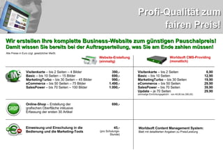Wir erstellen Ihre komplette Business-Website zum günstigen Pauschalpreis! Damit wissen Sie bereits bei der Auftragserteilung, was Sie am Ende zahlen müssen! Website-Erstellung (einmalig) Worldsoft CMS-Providing (monatlich) Visitenkarte  – bis 2 Seiten – 4 Bilder Basic  – bis 10 Seiten – 15 Bilder MarketingTurbo  – bis 30 Seiten – 45 Bilder eCommerce  – bis 50 Seiten – 75 Bilder SalesPower  – bis 70 Seiten – 100 Bilder 390,- 690,- 990,- 1.490,- 1.990,- Visitenkarte  – bis 2 Seiten Basic  – bis 10 Seiten MarketingTurbo  – bis 30 Seiten eCommerce  – bis 50 Seiten SalesPower  – bis 70 Seiten Update  – je 70 Seiten (einmalige Einrichtungsgebühr:  von 49,90 bis 290,00) 6,90 12,90 19,90 29,90 39,90 29,90 Online-Shop  – Erstellung der grafischen Oberfläche inklusive Erfassung der ersten 30 Artikel 690,- Einweisung und Einschulung in die Bedienung und die Marketing-Tools 45,- (pro Schulungs- Stunde) Worldsoft Content Management System:  Blatt mit detaillierten Angaben zu Preis/Leistung   Alle Preise in Euro zzgl. gesetzlicher MwSt. 