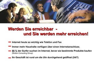 Werden Sie erreichbar  -   und Sie werden mehr erreichen! Internet heute so wichtig wie Telefon und Fax Immer mehr Haushalte verfügen über einen Internetanschluss   88 %  der Surfer suchen im Internet, bevor sie bestimmte Produkte kaufen  (Boston Consulting Group)   Ihr Geschäft ist rund um die Uhr durchgehend geöffnet (24/7) 