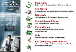 News-Ticker Bieten Sie Ihren Kunden aktuelle und interessante News Foto-Galerie Erstellen Sie eine Foto-Galerie! Bilder beleben jede Website! Gästebuch Höhere Zugriffe durch interessante Kundeneinträge Veranstaltungs-Kalender Stets aktuelle Termine veröffentlichen Kunden-Forum  Ihre Webseite wird lebendiger durch aktuelle Kundenmeinungen Quiz Bringt Ihnen Interessenten für Ihren Newsletter FAQ (Frequently asked questions)  Interessenten und Kunden haben Zugang zu ausführlichen Antworten auf ihre Fragen 