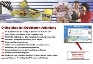 Ihr Kunde erreicht Sie künftig 24 Stunden rund um die Uhr mehr Umsatz und Gewinn durch Zusatzverkäufe Mit Worldsoft Enterprise-CMS komplette Verwaltung integrierbar Einfache Kreditkarten-Anbindung durch PayPal Modernes Warenkorb-System Artikel können vertikal oder horizontal angezeigt werden Bestseller-Liste zeigt meistverkaufte Artikel Sonderpreisaktionen mit durchgestrichenen Preisen Beliebig viele Unterkategorien Funktionen wie „Kunden, die dieses Produkt gekauft haben, haben auch folgende Produkte gekauft“ bringen mehr Umsatz Online-Shop mit Kreditkarten-Anbindung Sie können den Shop  selbst verwalten,  Artikel einrichten,  Preise ändern usw.   