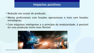 Impactos positivos
• Redução nos custos de produção;
• Menos profissionais com funções operacionais e mais com funções
estratégicas;
• Com máquinas inteligentes e o princípio da modularidade, é possível
ter uma produção muito mais flexível.
©gettyimages
Elaborado especialmente para o CMSP.
 