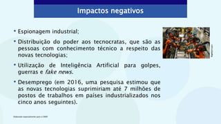 Impactos negativos
• Espionagem industrial;
• Distribuição do poder aos tecnocratas, que são as
pessoas com conhecimento técnico a respeito das
novas tecnologias;
• Utilização de Inteligência Artificial para golpes,
guerras e fake news.
• Desemprego (em 2016, uma pesquisa estimou que
as novas tecnologias suprimiriam até 7 milhões de
postos de trabalhos em países industrializados nos
cinco anos seguintes).
©gettyimages
Elaborado especialmente para o CMSP.
 