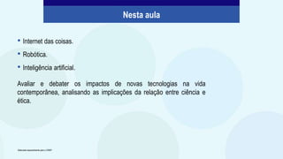Avaliar e debater os impactos de novas tecnologias na vida
contemporânea, analisando as implicações da relação entre ciência e
ética.
• Internet das coisas.
• Robótica.
• Inteligência artificial.
Nesta aula
Elaborado especialmente para o CMSP.
 