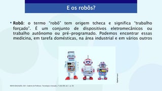 • Robô: o termo “robô” tem origem tcheca e significa “trabalho
forçado”. É um conjunto de dispositivos eletromecânicos ou
trabalho autônomo ou pré-programado. Podemos encontrar essas
medicina, em tarefa domésticas, na área industrial e em vários outros
E os robôs?
INOVA EDUCAÇÃO, 2021. Caderno do Professor, Tecnologia e Inovação, 2ª série EM, vol. 1, p. 39.
©gettyimages
 