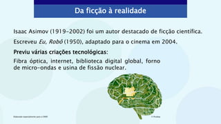 Da ficção à realidade
Isaac Asimov (1919-2002) foi um autor destacado de ficção científica.
Escreveu Eu, Robô (1950), adaptado para o cinema em 2004.
Previu várias criações tecnológicas:
© Pixabay
Elaborado especialmente para o CMSP.
Fibra óptica, internet, biblioteca digital global, forno
de micro-ondas e usina de fissão nuclear.
 