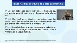 1ª Lei: Um robô não pode ferir um ser humano ou,
por inação, permitir que um ser humano sofra algum
mal.
2ª Lei: Um robô deve obedecer às ordens que lhe
sejam dadas por seres humanos, exceto nos casos em
que entrem em conflito com a Primeira Lei.
3ª Lei: Um robô deve proteger sua própria existência,
desde que tal proteção não entre em conflito com a
Primeira ou a Segunda Leis.
Fonte: Leis da Robótica, 2021. CC BY-SA 3.0. Wikipédia.
Disponível em: <https://pt.wikipedia.org/wiki/Leis_da_Rob%C3%B3tica#:~:text=1%C2%AA%20Lei%3A%20Um%20rob%C3%B4%20n%C3%A3o,conflito%20com%20a%20Primeira%20Lei>. Acesso em: 22
out. 2021.
Isaac Asimov escreveu as 3 leis da robótica:
©
Pixabay
 