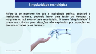 Refere-se ao momento em que a inteligência artificial superará a
inteligência humana, podendo haver uma fusão de humanos e
máquinas ou até mesmo uma substituição. O termo “singularidade” é
usado em ciências para situações não explicadas por equações ou
teoremas criados pelos humanos.
Singularidade tecnológica
© Pixabay
Elaborado especialmente para o CMSP.
 