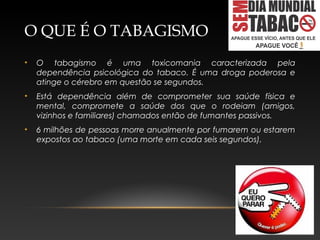 O QUE É O TABAGISMO
• O tabagismo é uma toxicomania caracterizada pela
dependência psicológica do tabaco. É uma droga poderosa e
atinge o cérebro em questão se segundos.
• Está dependência além de comprometer sua saúde física e
mental, compromete a saúde dos que o rodeiam (amigos,
vizinhos e familiares) chamados então de fumantes passivos.
• 6 milhões de pessoas morre anualmente por fumarem ou estarem
expostos ao tabaco (uma morte em cada seis segundos).
 
