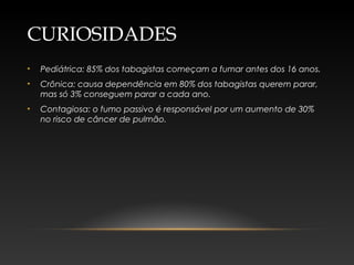 CURIOSIDADES
• Pediátrica: 85% dos tabagistas começam a fumar antes dos 16 anos.
• Crônica: causa dependência em 80% dos tabagistas querem parar,
mas só 3% conseguem parar a cada ano.
• Contagiosa: o fumo passivo é responsável por um aumento de 30%
no risco de câncer de pulmão.
 