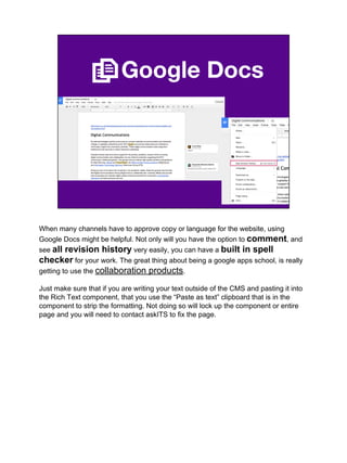 Google Docs
When many channels have to approve copy or language for the website, using
Google Docs might be helpful. Not only will you have the option to comment, and
see all revision history very easily, you can have a built in spell
checker for your work. The great thing about being a google apps school, is really
getting to use the collaboration products.
Just make sure that if you are writing your text outside of the CMS and pasting it into
the Rich Text component, that you use the “Paste as text” clipboard that is in the
component to strip the formatting. Not doing so will lock up the component or entire
page and you will need to contact askITS to fix the page.
 