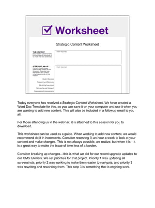 Worksheet
Today everyone has received a Strategic Content Worksheet. We have created a
Word Doc Template for this, so you can save it on your computer and use it when you
are wanting to add new content. This will also be included in a followup email to you
all.
For those attending us in the webinar, it is attached to this session for you to
download.
This worksheet can be used as a guide. When working to add new content, we would
recommend do it in increments. Consider reserving ½ an hour a week to look at your
content and make changes. This is not always possible, we realize, but when it is—it
is a great way to make the issue of time less of a burden.
Consider breaking up changes—this is what we did for our recent upgrade updates to
our CMS tutorials. We set priorities for that project. Priority 1 was updating all
screenshots, priority 2 was working to make them easier to navigate, and priority 3
was rewriting and reworking them. This step 3 is something that is ongoing work.
 