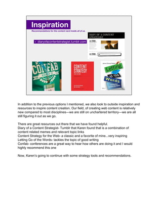 » diaryofacontentstrategist.tumblr.com.
Inspiration.
Recommendations for the content nerd inside all of us.
In addition to the previous options I mentioned, we also look to outside inspiration and
resources to inspire content creation. Our field, of creating web content is relatively
new compared to most disciplines—we are still on unchartered territory—we are all
still figuring it out as we go.
There are great resources out there that we have found helpful.
Diary of a Content Strategist- Tumblr that Karen found that is a combination of
content related memes and relevant topic links
Content Strategy for the Web- a classic and a favorite of mine...very inspiring
Letting Go of the Words- tackles the topic of good writing
Confab- conferences are a great way to hear how others are doing it and I would
highly recommend this one
Now, Karen’s going to continue with some strategy tools and recommendations.
 