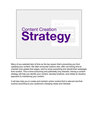 Strategy
Content Creation
Many of you selected lack of time as the top reason that’s preventing you from
updating your content. We often encounter authors who, after not having time to
maintain and update their pages, want to scrap everything and rebuild their webpages
from scratch. This is time-consuming and potentially very stressful. Having a content
strategy will help you identify your content, develop timelines, and initiate an iterative
approach to maintaining your content.
It will also help you to create and maintain online content that is relevant and that
evolves according to your audience's changing needs and interests.
 