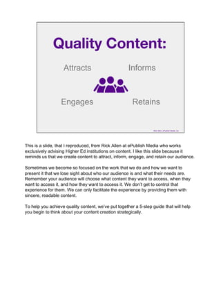 Quality Content:
Attracts
Engages
Informs
Retains
Rick Allen, ePublish Media, Inc
This is a slide, that I reproduced, from Rick Allen at ePublish Media who works
exclusively advising Higher Ed institutions on content. I like this slide because it
reminds us that we create content to attract, inform, engage, and retain our audience.
Sometimes we become so focused on the work that we do and how we want to
present it that we lose sight about who our audience is and what their needs are.
Remember your audience will choose what content they want to access, when they
want to access it, and how they want to access it. We don’t get to control that
experience for them. We can only facilitate the experience by providing them with
sincere, readable content.
To help you achieve quality content, we’ve put together a 5-step guide that will help
you begin to think about your content creation strategically.
 