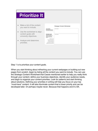 Prioritize It.
● Make a list of the content
you want to include.
● Use the worksheet to align
content goals with
university objectives.
● Analyze and determine
priorities.
Step 1 is to prioritize your content goals.
When you start thinking about refreshing your current webpages or building out new
pages from scratch, begin by listing all the content you want to include. You can use
the Strategic Content Worksheet that Cassie mentioned earlier to help you really think
through your content, define your business objectives, identify your audience needs,
and begin to organize your content priorities. Look for patterns and start thinking
about solutions. Defining your priorities in writing will help you focus on your top
“must-have” content. It will also illuminate content that is lower priority and can be
developed later. Or perhaps maybe never. Because that happens and it’s OK.
 