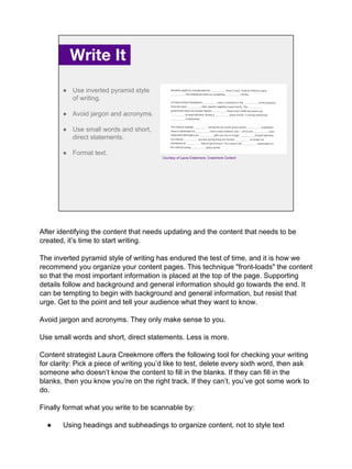 Write It.
● Use inverted pyramid style
of writing.
● Avoid jargon and acronyms.
● Use small words and short,
direct statements.
● Format text.
Courtesy of Laura Creekmore, Creekmore Content
After identifying the content that needs updating and the content that needs to be
created, it’s time to start writing.
The inverted pyramid style of writing has endured the test of time, and it is how we
recommend you organize your content pages. This technique "front-loads" the content
so that the most important information is placed at the top of the page. Supporting
details follow and background and general information should go towards the end. It
can be tempting to begin with background and general information, but resist that
urge. Get to the point and tell your audience what they want to know.
Avoid jargon and acronyms. They only make sense to you.
Use small words and short, direct statements. Less is more.
Content strategist Laura Creekmore offers the following tool for checking your writing
for clarity: Pick a piece of writing you’d like to test, delete every sixth word, then ask
someone who doesn’t know the content to fill in the blanks. If they can fill in the
blanks, then you know you’re on the right track. If they can’t, you’ve got some work to
do.
Finally format what you write to be scannable by:
● Using headings and subheadings to organize content, not to style text
 