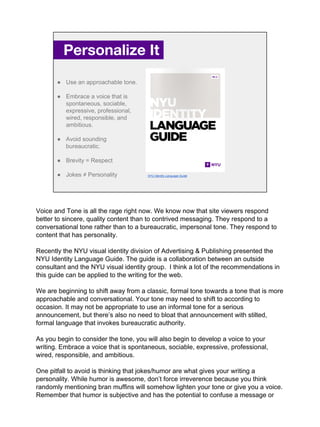 Personalize It.
● Use an approachable tone.
● Embrace a voice that is
spontaneous, sociable,
expressive, professional,
wired, responsible, and
ambitious.
● Avoid sounding
bureaucratic.
● Brevity = Respect
● Jokes ≠ Personality NYU Identity Language Guide
Voice and Tone is all the rage right now. We know now that site viewers respond
better to sincere, quality content than to contrived messaging. They respond to a
conversational tone rather than to a bureaucratic, impersonal tone. They respond to
content that has personality.
Recently the NYU visual identity division of Advertising & Publishing presented the
NYU Identity Language Guide. The guide is a collaboration between an outside
consultant and the NYU visual identity group. I think a lot of the recommendations in
this guide can be applied to the writing for the web.
We are beginning to shift away from a classic, formal tone towards a tone that is more
approachable and conversational. Your tone may need to shift to according to
occasion. It may not be appropriate to use an informal tone for a serious
announcement, but there’s also no need to bloat that announcement with stilted,
formal language that invokes bureaucratic authority.
As you begin to consider the tone, you will also begin to develop a voice to your
writing. Embrace a voice that is spontaneous, sociable, expressive, professional,
wired, responsible, and ambitious.
One pitfall to avoid is thinking that jokes/humor are what gives your writing a
personality. While humor is awesome, don’t force irreverence because you think
randomly mentioning bran muffins will somehow lighten your tone or give you a voice.
Remember that humor is subjective and has the potential to confuse a message or
 