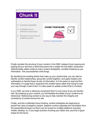 Chunk It.
● Increases readability.
● Facilitates use of
reference component.
● Prepares for the future of
adaptive content.
Karen McGrane, The Mobile Content Mandate
Finally consider the structure of your content in the CMS. Instead of just copying and
pasting all your text from a Word Document into a single rich text editor component
(affectionately called a blob by many content strategists), consider breaking up you
information. This accomplishes a few things.
By identifying the building blocks that make up your content blob, you can start to
identify content relationships, group like content together, and apply headers and
subheaders to identify these chunks of information. It is far easier to read and find
information in a page that is organized into smaller topics rather than trying to read
your way through a wall of text. It is also easier to update content that is chunked.
In our CMS, we have a reference component that I’m sure many of you are familiar
with. By breaking up your content, you will facilitate the ability of your content to be
referenced. Referencing content is one way to help maintain the integrity and
consistency of content across the site.
Finally, and this is definitely future thinking, content strategists are beginning to
preach the value of adaptive content. Adaptive content separates the information from
the presentational layout so that it can be reused on multiple platforms including
mobile, desktop, tv). If you begin practice chunking your blobs now, you’ll be in good
shape for the future.
 